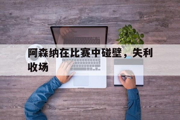 阿森纳在比赛中碰壁，失利收场