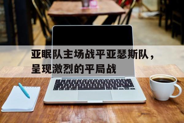 c7娱乐官网-亚眠队主场战平亚瑟斯队，呈现激烈的平局战(亚哈随鲁王是谁的儿子)