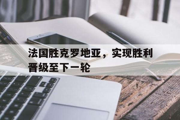 c7c7.app-法国胜克罗地亚，实现胜利晋级至下一轮的简单介绍